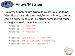 Arrays/Matrizes 
•Um array armazena um grupo de valores que podemos identificar através de uma posição (um número, com zero como a primeira posição) ou algum nome identificador (string), chamado de índice associativo: 
$person[0] = "Edison"; 
$person[1] = "Wankel"; 
$person[2] = "Crapper"; 
$creator['Light bulb'] = "Edison"; 
$creator['Rotary Engine'] = "Wankel"; 
$creator['Toilet'] = "Crapper";  