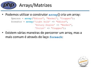 Arrays/Matrizes 
•Podemos utilizar o construtor array() cria um array: 
$person = array("Edison", "Wankel", "Crapper"); 
$creator = array('Light bulb' => "Edison", 
'Rotary Engine' => "Wankel", 
'Toilet' => "Crapper"); 
•Existem várias maneiras de percorrer um array, mas a mais comum é através do laço foreach:  