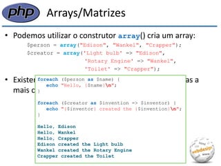 Arrays/Matrizes 
•Podemos utilizar o construtor array() cria um array: 
$person = array("Edison", "Wankel", "Crapper"); 
$creator = array('Light bulb' => "Edison", 
'Rotary Engine' => "Wankel", 
'Toilet' => "Crapper"); 
•Existem várias maneiras de percorrer um array, mas a mais comum é através do laço foreach: 
foreach ($person as $name) { 
echo "Hello, {$name}n"; 
} 
foreach ($creator as $invention => $inventor) { 
echo "{$inventor} created the {$invention}n"; 
} 
Hello, Edison 
Hello, Wankel 
Hello, Crapper 
Edison created the Light bulb 
Wankel created the Rotary Engine 
Crapper created the Toilet  