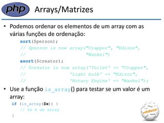 Arrays/Matrizes 
•Podemos ordenar os elementos de um array com as várias funções de ordenação: 
sort($person); 
// $person is now array("Crapper", "Edison", 
// "Wankel") 
asort($creator); 
// $creator is now array('Toilet' => "Crapper", 
// 'Light bulb' => "Edison", 
// 'Rotary Engine' => "Wankel"); 
•Use a função is_array() para testar se um valor é um array: 
if (is_array($x)) { 
// $x é um array 
}  