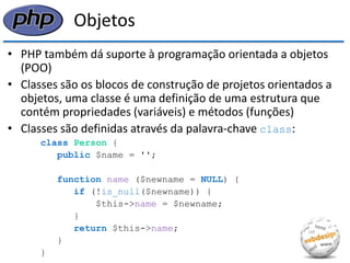 Objetos 
•PHP também dá suporte à programação orientada a objetos (POO) 
•Classes são os blocos de construção de projetos orientados a objetos, uma classe é uma definição de uma estrutura que contém propriedades (variáveis) e métodos (funções) 
•Classes são definidas através da palavra-chave class: 
class Person { 
public $name = ''; 
function name ($newname = NULL) { 
if (!is_null($newname)) { 
$this->name = $newname; 
} 
return $this->name; 
} 
}  