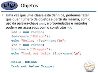Objetos 
•Uma vez que uma classe está definida, podemos fazer qualquer número de objetos a partir da mesma, com o uso da palavra-chave new, e propriedades e métodos podem ser acessados com o construtor ->: 
$ed = new Person; 
$ed->name('Edison'); 
echo "Hello, {$ed->name}n"; 
$tc = new Person; 
$tc->name('Crapper'); 
echo "Look out below {$tc->name}n"; 
Hello, Edison 
Look out below Crapper  