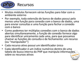 Recursos 
•Muitos módulos fornecem várias funções para lidar com o ambiente externo 
•Por exemplo, toda extensão de banco de dados possui pelo menos uma função para conexão com o banco de dados, uma para enviar consultas e uma função para fechar a conexão com o banco 
•Como podemos ter múltiplas conexões com o banco de dados abertas simultaneamente, a função de conexão fornece algo para identificar unicamente cada uma, para que possamos chamar as funções de consulta e de fechamento: um recurso (ou “manipulador”) 
•Cada recurso ativo possui um identificador único 
•Cada identificador é um índice numérico dentro de uma tabela de busca interna do PHP que manipula informações sobre os recursos ativos  