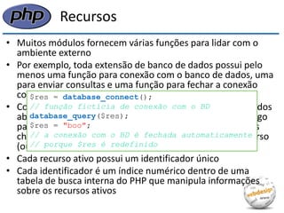 Recursos 
•Muitos módulos fornecem várias funções para lidar com o ambiente externo 
•Por exemplo, toda extensão de banco de dados possui pelo menos uma função para conexão com o banco de dados, uma para enviar consultas e uma função para fechar a conexão com o banco 
•Como podemos ter múltiplas conexões como banco de dados abertas simultaneamente, a função de conexão fornece algo para identificar unicamente cada uma, para que possamos chamar as funções de consulta e de fechamento: um recurso (ou “manipulador”) 
•Cada recurso ativo possui um identificador único 
•Cada identificador é um índice numérico dentro de uma tabela de busca interna do PHP que manipula informações sobre os recursos ativos 
$res = database_connect(); 
// função fictícia de conexão com o BD 
database_query($res); 
$res = "boo"; 
// a conexão com o BD é fechada automaticamente 
// porque $res é redefinido  