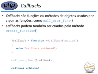 Callbacks 
•Callbacks são funções ou métodos de objetos usados por algumas funções, como call_user_func() 
•Callbacks podem também ser criados pelo método create_function() 
$callback = function myCallbackFunction() 
{ 
echo "callback achieved"; 
} 
call_user_func($callback); 
callback achieved  