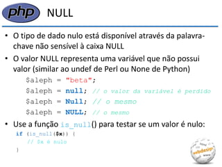 NULL 
•O tipo de dado nulo está disponível através da palavra- chave não sensível à caixa NULL 
•O valor NULL representa uma variável que não possui valor (similar ao undef de Perl ou None de Python) 
$aleph = "beta"; 
$aleph = null; // o valor da variável é perdido 
$aleph = Null; // o mesmo 
$aleph = NULL; // o mesmo 
•Use a função is_null() para testar se um valor é nulo: 
if (is_null($x)) { 
// $x é nulo 
}  