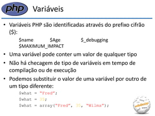 Variáveis 
•Variáveis PHP são identificadas através do prefixo cifrão ($): 
$name $Age $_debugging $MAXIMUM_IMPACT 
•Uma variável pode conter um valor de qualquer tipo 
•Não há checagem de tipo de variáveis em tempo de compilação ou de execução 
•Podemos substituir o valor de uma variável por outro de um tipo diferente: 
$what = “Fred”; 
$what = 35; 
$what = array(“Fred”, 35, “Wilma”);  