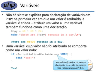 Variáveis 
•Não há sintaxe explícita para declaração de variáveis em PHP: na primeira vez em que um valor é atribuído, a variável é criada – atribuir um valor a uma variável também funciona como uma declaração 
$day = 60 * 60 * 24; 
echo "There are {$day} seconds in a day.n"; 
There are 86400 seconds in a day. 
•Uma variável cujo valor não foi atribuído se comporta como um valor nulo: 
if ($uninitializedVariable === NULL) { 
echo "Yes!"; 
} 
Yes! 
Verdadeiro (true) se os valores são iguais, e eles são do mesmo tipo (introduzido no PHP4).  