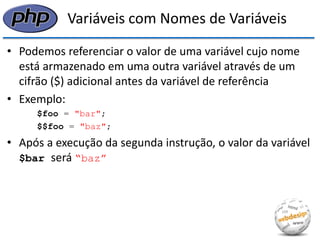 Variáveis com Nomes de Variáveis 
•Podemos referenciar o valor de uma variável cujo nome está armazenado em uma outra variável através de um cifrão ($) adicional antes da variável de referência 
•Exemplo: 
$foo = "bar"; 
$$foo = "baz"; 
•Após a execução da segunda instrução, o valor da variável $bar será “baz”  