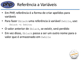 Referência a Variáveis 
•Em PHP, referência é a forma de criar apelidos para variáveis 
•Para fazer $black uma referência à variável $white, use: 
$black =& $white; 
•O valor anterior de $black, se existir, será perdido 
•Em vez disso, $black passa a ser um outro nome para o valor que é armazenado em $white  