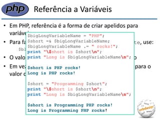 Referência a Variáveis 
•Em PHP, referência é a forma de criar apelidos para variáveis 
•Para fazer $black uma referência à variável $white, use: 
$black =& $white; 
•O valor anterior de $black, se existir, será perdido 
•Em vez disso, $black passa a ser um outro nome para o valor que é armazenado em $white 
$bigLongVariableName = "PHP"; 
$short =& $bigLongVariableName; 
$bigLongVariableName .= " rocks!"; 
print "$short is $shortn"; 
print "Long is $bigLongVariableNamen"; 
$short is PHP rocks! 
Long is PHP rocks! 
$short = "Programming $short"; 
print "$short is $shortn"; 
print "Long is $bigLongVariableNamen"; 
$short is Programming PHP rocks! 
Long is Programming PHP rocks!  