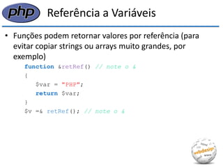Referência a Variáveis 
•Funções podem retornar valores por referência (para evitar copiar strings ou arrays muito grandes, por exemplo) 
function &retRef() // note o & 
{ 
$var = "PHP"; 
return $var; 
} 
$v =& retRef(); // note o &  