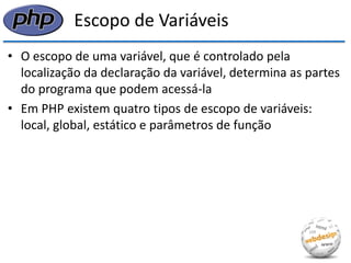 Escopo de Variáveis 
•O escopo de uma variável, que é controlado pela localização da declaração da variável, determina as partes do programa que podem acessá-la 
•Em PHP existem quatro tipos de escopo de variáveis: local, global, estático e parâmetros de função  