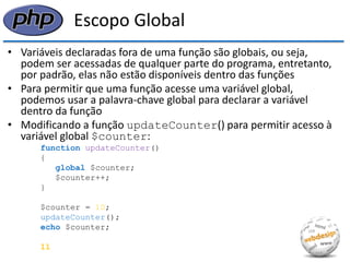 Escopo Global 
•Variáveis declaradas fora de uma função são globais, ou seja, podem ser acessadas de qualquer parte do programa, entretanto, por padrão, elas não estão disponíveis dentro das funções 
•Para permitir que uma função acesse uma variável global, podemos usar a palavra-chave global para declarar a variável dentro da função 
•Modificando a função updateCounter() para permitir acesso à variável global $counter: 
function updateCounter() 
{ 
global $counter; 
$counter++; 
} 
$counter = 10; 
updateCounter(); 
echo $counter; 
11  