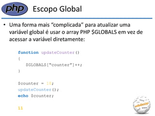 Escopo Global 
•Uma forma mais “complicada” para atualizar uma variável global é usar o array PHP $GLOBALS em vez de acessar a variável diretamente: 
function updateCounter() 
{ 
$GLOBALS[“counter”]++; 
} 
$counter = 10; 
updateCounter(); 
echo $counter; 
11  