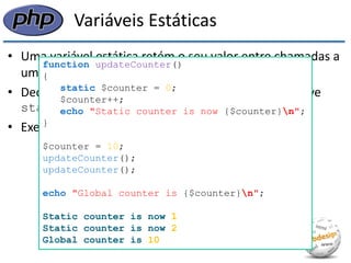 Variáveis Estáticas 
•Uma variável estática retém o seu valor entre chamadas a uma função, mas é visível apenas dentro da função 
•Declaramos uma variável estática com a palavra-chave static 
•Exemplo: 
function updateCounter() 
{ 
static $counter = 0; 
$counter++; 
echo "Static counter is now {$counter}n"; 
} 
$counter = 10; 
updateCounter(); 
updateCounter(); 
echo "Global counter is {$counter}n"; 
Static counter is now 1 
Static counter is now 2 
Global counter is 10  