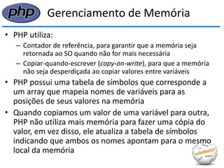 Gerenciamento de Memória 
•PHP utiliza: 
–Contador de referência, para garantir que a memória seja retornada ao SO quando não for mais necessária 
–Copiar-quando-escrever (copy-on-write), para que a memória não seja desperdiçada ao copiar valores entre variáveis 
•PHP possui uma tabela de símbolos que corresponde a um array que mapeia nomes de variáveis para as posições de seus valores na memória 
•Quando copiamos um valor de uma variável para outra, PHP não utiliza mais memória para fazer uma cópia do valor, em vez disso, ele atualiza a tabela de símbolos indicando que ambos os nomes apontam para o mesmo local da memória  