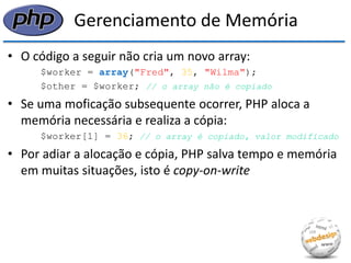 Gerenciamento de Memória 
•O código a seguir não cria um novo array: 
$worker = array("Fred", 35, "Wilma"); 
$other = $worker; // o array não é copiado 
•Se uma moficação subsequente ocorrer, PHP aloca a memória necessária e realiza a cópia: 
$worker[1] = 36; // o array é copiado, valor modificado 
•Por adiar a alocação e cópia, PHP salva tempo e memória em muitas situações, isto é copy-on-write  