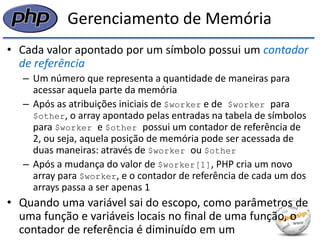 Gerenciamento de Memória 
•Cada valor apontado por um símbolo possui um contador de referência 
–Um número que representa a quantidade de maneiras para acessar aquela parte da memória 
–Após as atribuições iniciais de $worker e de $worker para $other, o array apontado pelas entradas na tabela de símbolos para $worker e $other possui um contador de referência de 2, ou seja, aquela posição de memória pode ser acessada de duas maneiras: através de $worker ou $other 
–Após a mudança do valor de $worker[1], PHP cria um novo array para $worker, e o contador de referência de cada um dos arrays passa a ser apenas 1 
•Quando uma variável sai do escopo, como parâmetros de uma função e variáveis locais no final de uma função, o contador de referência é diminuído em um  