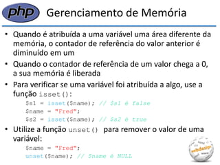 Gerenciamento de Memória 
•Quando é atribuída a uma variável uma área diferente da memória, o contador de referência do valor anterior é diminuído em um 
•Quando o contador de referência de um valor chega a 0, a sua memória é liberada 
•Para verificar se uma variável foi atribuída a algo, use a função isset(): 
$s1 = isset($name); // $s1 é false 
$name = "Fred"; 
$s2 = isset($name); // $s2 é true 
•Utilize a função unset() para remover o valor de uma variável: 
$name = "Fred"; 
unset($name); // $name é NULL  