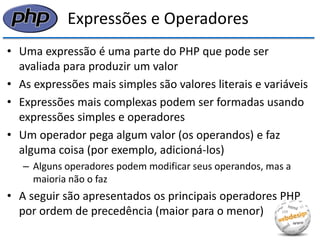 Expressões e Operadores 
•Uma expressão é uma parte do PHP que pode ser avaliada para produzir um valor 
•As expressões mais simples são valores literais e variáveis 
•Expressões mais complexas podem ser formadas usando expressões simples e operadores 
•Um operador pega algum valor (os operandos) e faz alguma coisa (por exemplo, adicioná-los) 
–Alguns operadores podem modificar seus operandos, mas a maioria não o faz 
•A seguir são apresentados os principais operadores PHP por ordem de precedência (maior para o menor)  