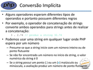 Conversão Implícita 
•Alguns operadores esperam diferentes tipos de operandos e portanto possuem diferentes regras 
•Por exemplo, o operador de concatenação de strings converte ambos operandos para strings antes de realizar a concatenação: 
3 . 2.74 // produz a string 32.74 
•Podemos usar uma string em qualquer lugar onde PHP espera por um número 
–Presume-se que a string inicie com um número inteiro ou de ponto flutuante 
–Se não for encontrado um número no início da string, o valor numérico da string é 0 
–Se a string possui um ponto (.) ou um (e) maiúsculo ou minúsculo, a avaliação produz um número de ponto flutuante  