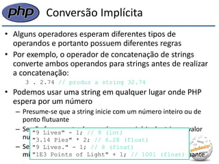 Conversão Implícita 
•Alguns operadores esperam diferentes tipos de operandos e portanto possuem diferentes regras 
•Por exemplo, o operador de concatenação de strings converte ambos operandos para strings antes de realizar a concatenação: 
3 . 2.74 // produz a string 32.74 
•Podemos usar uma string em qualquer lugar onde PHP espera por um número 
–Presume-se que a string inicie com um número inteiro ou de ponto flutuante 
–Se não for encontrado um número no início da string, o valor numérico da string é 0 
–Se a string possui um ponto (.) ou um (e) maiúsculo ou minúsculo, a avaliação produz um número de ponto flutuante 
"9 Lives" - 1; // 8 (int) 
"3.14 Pies" * 2; // 6.28 (float) 
"9 Lives." - 1; // 8 (float) 
"1E3 Points of Light" + 1; // 1001 (float)  