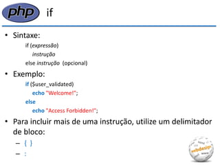 if 
•Sintaxe: 
if (expressão) 
instrução 
else instrução (opcional) 
•Exemplo: 
if ($user_validated) 
echo "Welcome!"; 
else 
echo "Access Forbidden!"; 
•Para incluir mais de uma instrução, utilize um delimitador de bloco: 
– { } 
– :  