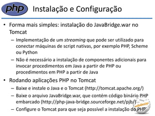 Instalação e Configuração 
•Forma mais simples: instalação do JavaBridge.war no Tomcat 
–Implementação de um streaming que pode ser utilizado para conectar máquinas de script nativas, por exemplo PHP, Scheme ou Python 
–Não é necessário a instalação de componentes adicionais para invocar procedimentos em Java a partir de PHP ou procedimentos em PHP a partir de Java 
•Rodando aplicações PHP no Tomcat 
–Baixe e instale o Java e o Tomcat (http://tomcat.apache.org/) 
–Baixe o arquivo JavaBridge.war, que contém código binário PHP embarcado (http://php-java-bridge.sourceforge.net/pjb/) 
–Configure o Tomcat para que seja possível a instalação do PHP  