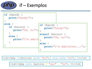 if – Exemplos 
if ($good) { print("Dandy!"); } else { if ($error) { print("Oh, no!"); } else { print("I'm ambivalent..."); } } 
if ($good) { 
print("Dandy!"); 
} 
elseif ($error) { 
print("Oh, no!"); 
} 
else { 
print("I'm ambivalent..."); 
} 
<td><?php if($active) {echo "yes";} else {echo "no";} ?></td> 
<td><?php echo $active ? "yes" : "no"; ?></td>  