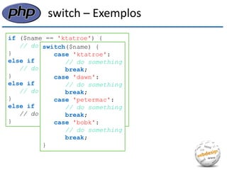 switch – Exemplos 
if ($name == 'ktatroe') { 
// do something 
} 
else if ($name == 'dawn') { 
// do something 
} 
else if ($name == 'petermac') { 
// do something 
} 
else if ($name == 'bobk') { 
// do something 
} 
switch($name) { 
case 'ktatroe': 
// do something 
break; 
case 'dawn': 
// do something 
break; 
case 'petermac': 
// do something 
break; 
case 'bobk': 
// do something 
break; 
}  