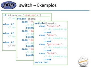 switch – Exemplos 
if ($name == 'ktatroe') { 
// do something 
} 
else if ($name == 'dawn') { 
// do something 
} 
else if ($name == 'petermac') { 
// do something 
} 
else if ($name == 'bobk') { 
// do something 
} 
switch($name) { case 'ktatroe': // do something break; case 'dawn': // do something break; case 'petermac': // do something break; case 'bobk': // do something break; } 
switch($name): 
case 'ktatroe': 
// do something 
break; 
case 'dawn': 
// do something 
break; 
case 'petermac': 
// do something 
break; 
case 'bobk': 
// do something 
break; 
endswitch;  
