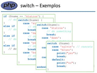 switch – Exemplos 
if ($name == 'ktatroe') { 
// do something 
} 
else if ($name == 'dawn') { 
// do something 
} 
else if ($name == 'petermac') { 
// do something 
} 
else if ($name == 'bobk') { 
// do something 
} 
switch($name) { 
case 'ktatroe': 
// do something 
break; 
case 'dawn': 
// do something 
break; 
case 'petermac': 
// do something 
break; 
case 'bobk': 
// do something 
break; 
} 
switch($name): 
case 'ktatroe': 
// do something 
break; 
case 'dawn': 
// do something 
break; 
case 'petermac': 
// do something 
break; 
case 'bobk': 
// do something 
break; 
endswitch; 
switch ($name) { 
case 'sylvie': // cascata 
case 'bruno': 
print("yes"); 
break; 
default: 
print("no"); 
break; 
}  