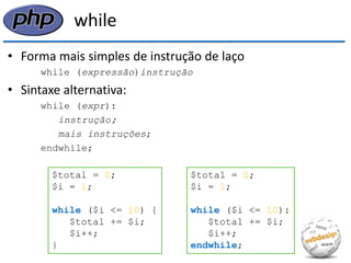 while 
•Forma mais simples de instrução de laço 
while (expressão)instrução 
•Sintaxe alternativa: 
while (expr): 
instrução; 
mais instruções; 
endwhile; 
$total = 0; 
$i = 1; 
while ($i <= 10) { 
$total += $i; 
$i++; 
} 
$total = 0; 
$i = 1; 
while ($i <= 10): 
$total += $i; 
$i++; 
endwhile;  