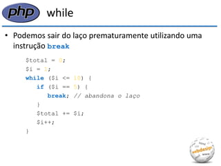 while 
•Podemos sair do laço prematuramente utilizando uma instrução break 
$total = 0; 
$i = 1; 
while ($i <= 10) { 
if ($i == 5) { 
break; // abandona o laço 
} 
$total += $i; 
$i++; 
}  