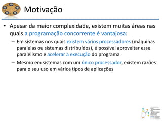Motivação
• Apesar da maior complexidade, existem muitas áreas nas
quais a programação concorrente é vantajosa:
– Em sistemas nos quais existem vários processadores (máquinas
paralelas ou sistemas distribuídos), é possível aproveitar esse
paralelismo e acelerar a execução do programa
– Mesmo em sistemas com um único processador, existem razões
para o seu uso em vários tipos de aplicações
 