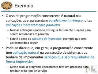 Exemplo
• O uso da programação concorrente é natural nas
aplicações que apresentam paralelismo intrínseco, ditas
aplicações inerentemente paralelas
– Nessas aplicações pode-se distinguir facilmente funções para
serem realizadas em paralelo
– Este é o caso do spooling de impressão, exemplo que será
apresentado a seguir
• Pode-se dizer que, em geral, a programação concorrente
tem aplicação natural na construção de sistemas que
tenham de implementar serviços que são requisitados de
forma imprevisível
– Nesse caso, o programa concorrente terá um processo para
realizar cada tipo de serviço
 