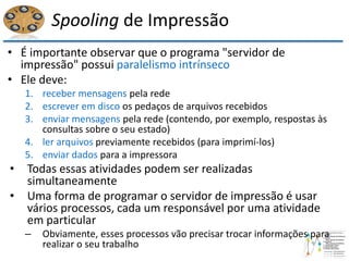 Spooling de Impressão
• É importante observar que o programa "servidor de
impressão" possui paralelismo intrínseco
• Ele deve:
1. receber mensagens pela rede
2. escrever em disco os pedaços de arquivos recebidos
3. enviar mensagens pela rede (contendo, por exemplo, respostas às
consultas sobre o seu estado)
4. ler arquivos previamente recebidos (para imprimí-los)
5. enviar dados para a impressora
• Todas essas atividades podem ser realizadas
simultaneamente
• Uma forma de programar o servidor de impressão é usar
vários processos, cada um responsável por uma atividade
em particular
– Obviamente, esses processos vão precisar trocar informações para
realizar o seu trabalho
 