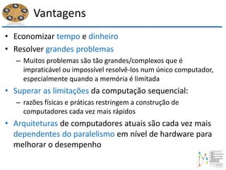 Vantagens
• Economizar tempo e dinheiro
• Resolver grandes problemas
– Muitos problemas são tão grandes/complexos que é
impraticável ou impossível resolvê-los num único computador,
especialmente quando a memória é limitada
• Superar as limitações da computação sequencial:
– razões físicas e práticas restringem a construção de
computadores cada vez mais rápidos
• Arquiteturas de computadores atuais são cada vez mais
dependentes do paralelismo em nível de hardware para
melhorar o desempenho
 