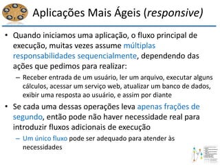 Aplicações Mais Ágeis (responsive)
• Quando iniciamos uma aplicação, o fluxo principal de
execução, muitas vezes assume múltiplas
responsabilidades sequencialmente, dependendo das
ações que pedimos para realizar:
– Receber entrada de um usuário, ler um arquivo, executar alguns
cálculos, acessar um serviço web, atualizar um banco de dados,
exibir uma resposta ao usuário, e assim por diante
• Se cada uma dessas operações leva apenas frações de
segundo, então pode não haver necessidade real para
introduzir fluxos adicionais de execução
– Um único fluxo pode ser adequado para atender às
necessidades
 