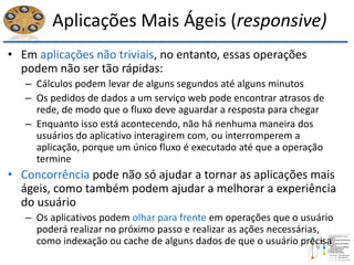 Aplicações Mais Ágeis (responsive)
• Em aplicações não triviais, no entanto, essas operações
podem não ser tão rápidas:
– Cálculos podem levar de alguns segundos até alguns minutos
– Os pedidos de dados a um serviço web pode encontrar atrasos de
rede, de modo que o fluxo deve aguardar a resposta para chegar
– Enquanto isso está acontecendo, não há nenhuma maneira dos
usuários do aplicativo interagirem com, ou interromperem a
aplicação, porque um único fluxo é executado até que a operação
termine
• Concorrência pode não só ajudar a tornar as aplicações mais
ágeis, como também podem ajudar a melhorar a experiência
do usuário
– Os aplicativos podem olhar para frente em operações que o usuário
poderá realizar no próximo passo e realizar as ações necessárias,
como indexação ou cache de alguns dados de que o usuário precisa
 