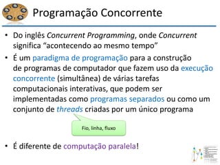 Programação Concorrente
• Do inglês Concurrent Programming, onde Concurrent
significa “acontecendo ao mesmo tempo”
• É um paradigma de programação para a construção
de programas de computador que fazem uso da execução
concorrente (simultânea) de várias tarefas
computacionais interativas, que podem ser
implementadas como programas separados ou como um
conjunto de threads criadas por um único programa
• É diferente de computação paralela!
Fio, linha, fluxo
 