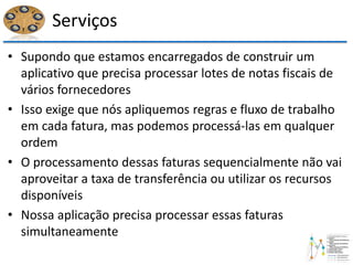 Serviços
• Supondo que estamos encarregados de construir um
aplicativo que precisa processar lotes de notas fiscais de
vários fornecedores
• Isso exige que nós apliquemos regras e fluxo de trabalho
em cada fatura, mas podemos processá-las em qualquer
ordem
• O processamento dessas faturas sequencialmente não vai
aproveitar a taxa de transferência ou utilizar os recursos
disponíveis
• Nossa aplicação precisa processar essas faturas
simultaneamente
 