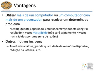 Vantagens
• Utilizar mais de um computador ou um computador com
mais de um processador, para resolver um determinado
problema
– N computadores operando simultaneamente podem atingir o
resultado N vezes mais rápido (não será exatamente N vezes
mais rápidos por uma série de razões)
• Outros motivos incluem:
– Tolerância a falhas, grande quantidade de memória disponível,
redução da latência, etc.
 