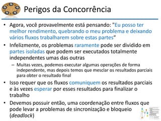 Perigos da Concorrência
• Agora, você provavelmente está pensando: "Eu posso ter
melhor rendimento, quebrando o meu problema e deixando
vários fluxos trabalharem sobre estas partes“
• Infelizmente, os problemas raramente pode ser dividido em
partes isoladas que podem ser executados totalmente
independentes umas das outras
– Muitas vezes, podemos executar algumas operações de forma
independente, mas depois temos que mesclar os resultados parciais
para obter o resultado final
• Isso requer que os fluxos comuniquem os resultados parciais
e às vezes esperar por esses resultados para finalizar o
trabalho
• Devemos possuir então, uma coordenação entre fluxos que
pode levar a problemas de sincronização e bloqueio
(deadlock)
 