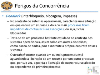 Perigos da Concorrência
• Deadlock (interbloqueio, blocagem, impasse)
– No contexto de sistemas operacionais, caracteriza uma situação
em que ocorre um impasse e dois ou mais processos ficam
impedidos de continuar suas execuções, ou seja, ficam
bloqueados
– Trata-se de um problema bastante estudado no contexto dos
sistemas operacionais, assim como em outras disciplinas,
como banco de dados, pois é inerente à própria natureza desses
sistemas
– O deadlock ocorre quando um ou mais processos está
aguardando a liberação de um recurso por um outro processo
que, por sua vez, aguarda a liberação de outro recurso alocado
ou dependente do primeiro processo
 