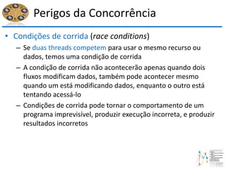 Perigos da Concorrência
• Condições de corrida (race conditions)
– Se duas threads competem para usar o mesmo recurso ou
dados, temos uma condição de corrida
– A condição de corrida não acontecerão apenas quando dois
fluxos modificam dados, também pode acontecer mesmo
quando um está modificando dados, enquanto o outro está
tentando acessá-lo
– Condições de corrida pode tornar o comportamento de um
programa imprevisível, produzir execução incorreta, e produzir
resultados incorretos
 