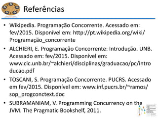 Referências
• Wikipedia. Programação Concorrente. Acessado em:
fev/2015. Disponível em: http://pt.wikipedia.org/wiki/
Programação_concorrente
• ALCHIERI, E. Programação Concorrente: Introdução. UNB.
Acessado em: fev/2015. Disponível em:
www.cic.unb.br/~alchieri/disciplinas/graduacao/pc/intro
ducao.pdf
• TOSCANI, S. Programação Concorrente. PUCRS. Acessado
em fev/2015. Disponível em: www.inf.pucrs.br/~ramos/
sop_progconctext.doc
• SUBRAMANIAM, V. Programming Concurrency on the
JVM. The Pragmatic Bookshelf, 2011.
 