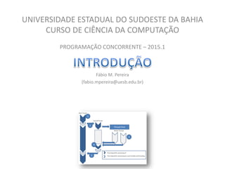 UNIVERSIDADE ESTADUAL DO SUDOESTE DA BAHIA
CURSO DE CIÊNCIA DA COMPUTAÇÃO
PROGRAMAÇÃO CONCORRENTE – 2015.1
Fábio M. Pereira
(fabio.mpereira@uesb.edu.br)
 