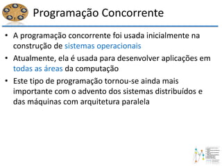 Programação Concorrente
• A programação concorrente foi usada inicialmente na
construção de sistemas operacionais
• Atualmente, ela é usada para desenvolver aplicações em
todas as áreas da computação
• Este tipo de programação tornou-se ainda mais
importante com o advento dos sistemas distribuídos e
das máquinas com arquitetura paralela
 